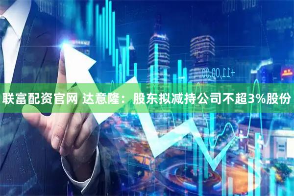 联富配资官网 达意隆：股东拟减持公司不超3%股份