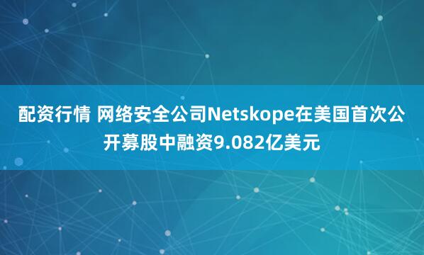 配资行情 网络安全公司Netskope在美国首次公开募股中融资9.082亿美元
