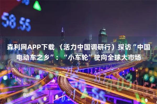 森利网APP下载 （活力中国调研行）探访“中国电动车之乡”：“小车轮”驶向全球大市场