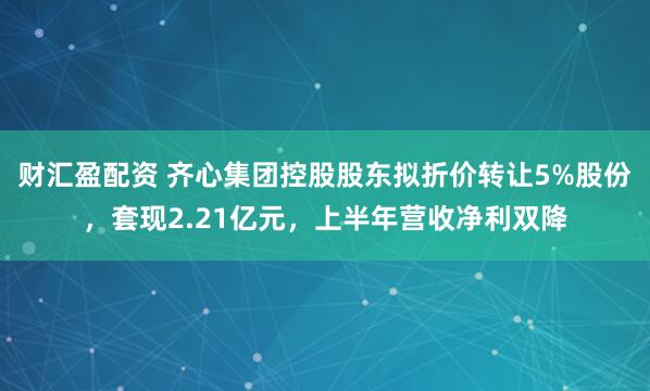 财汇盈配资 齐心集团控股股东拟折价转让5%股份,套现2.21亿元,上半年营收净利双降