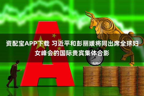 资配宝APP下载 习近平和彭丽媛将同出席全球妇女峰会的国际贵宾集体合影