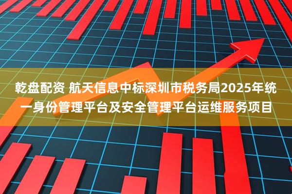 乾盘配资 航天信息中标深圳市税务局2025年统一身份管理平台及安全管理平台运维服务项目