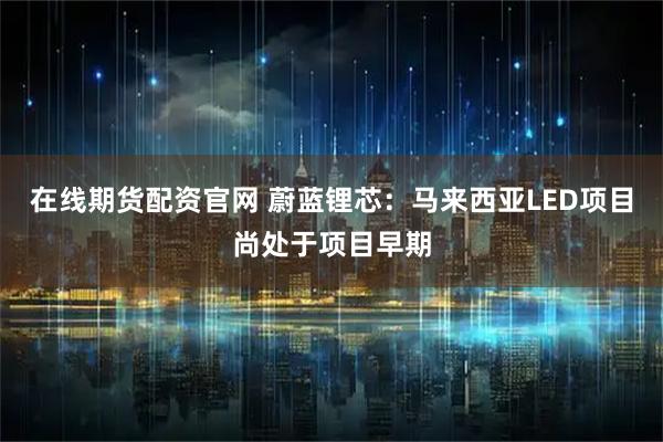 在线期货配资官网 蔚蓝锂芯：马来西亚LED项目尚处于项目早期