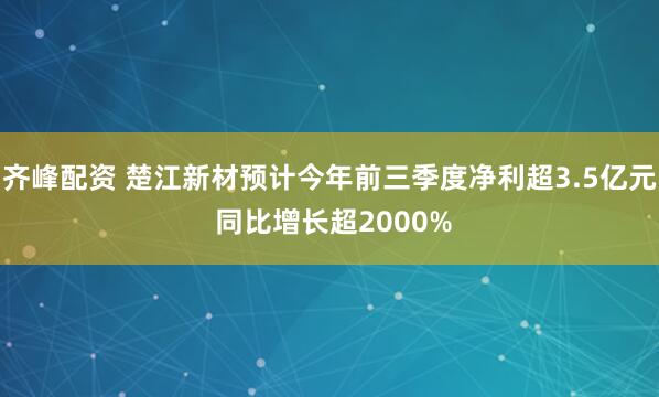 齐峰配资 楚江新材预计今年前三季度净利超3.5亿元 同比增长超2000%