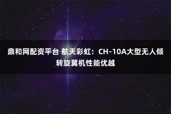 鼎和网配资平台 航天彩虹：CH-10A大型无人倾转旋翼机性能优越