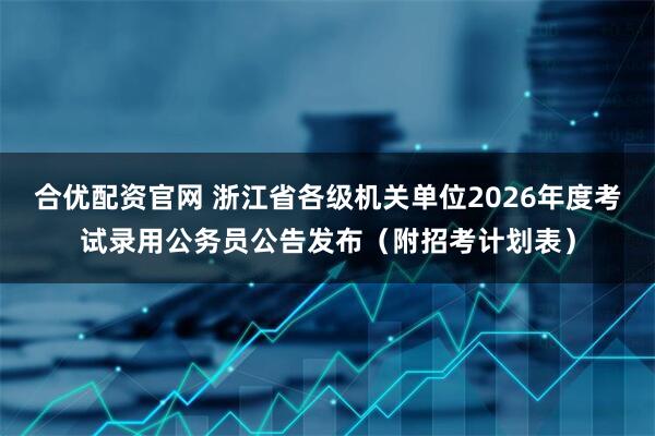 合优配资官网 浙江省各级机关单位2026年度考试录用公务员公告发布（附招考计划表）