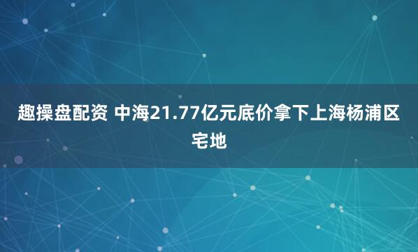 趣操盘配资 中海21.77亿元底价拿下上海杨浦区宅地