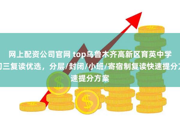 网上配资公司官网 top乌鲁木齐高新区育英中学：初三复读优选，分层/封闭/小班/寄宿制复读快速提分方案