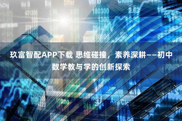 玖富智配APP下载 思维碰撞，素养深耕——初中数学教与学的创新探索