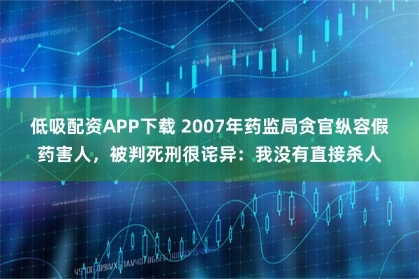 低吸配资APP下载 2007年药监局贪官纵容假药害人，被判死刑很诧异：我没有直接杀人