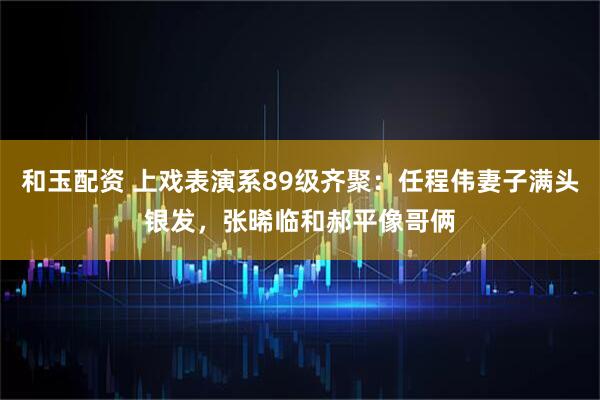 和玉配资 上戏表演系89级齐聚：任程伟妻子满头银发，张晞临和郝平像哥俩