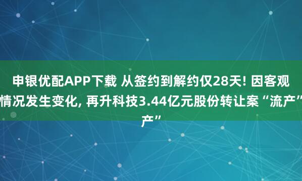 申银优配APP下载 从签约到解约仅28天! 因客观情况发生变化, 再升科技3.44亿元股份转让案“流产”