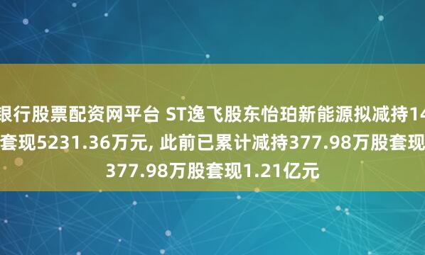 银行股票配资网平台 ST逸飞股东怡珀新能源拟减持145.84万股套现5231.36万元, 此前已累计减持377.98万股套现1.21亿元