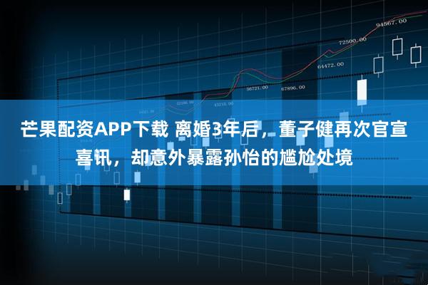 芒果配资APP下载 离婚3年后，董子健再次官宣喜讯，却意外暴露孙怡的尴尬处境