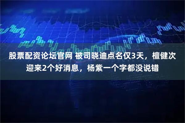 股票配资论坛官网 被司晓迪点名仅3天，檀健次迎来2个好消息，杨紫一个字都没说错