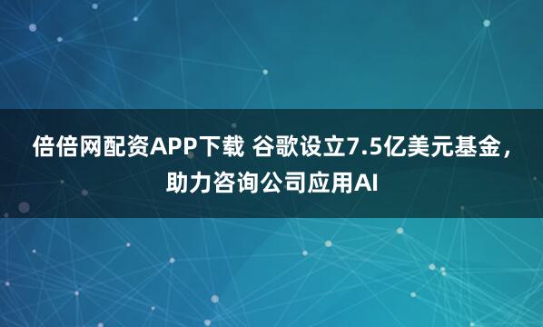 倍倍网配资APP下载 谷歌设立7.5亿美元基金，助力咨询公司应用AI