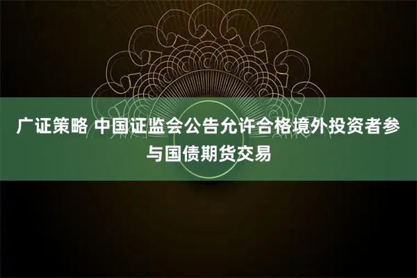 广证策略 中国证监会公告允许合格境外投资者参与国债期货交易