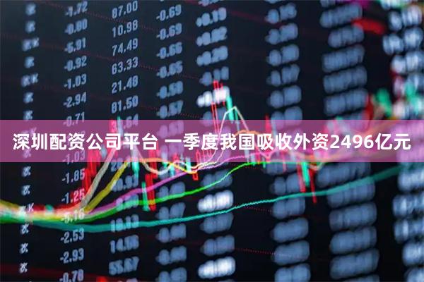 深圳配资公司平台 一季度我国吸收外资2496亿元