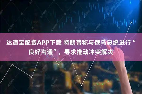 达道宝配资APP下载 特朗普称与俄乌总统进行“良好沟通”，寻求推动冲突解决