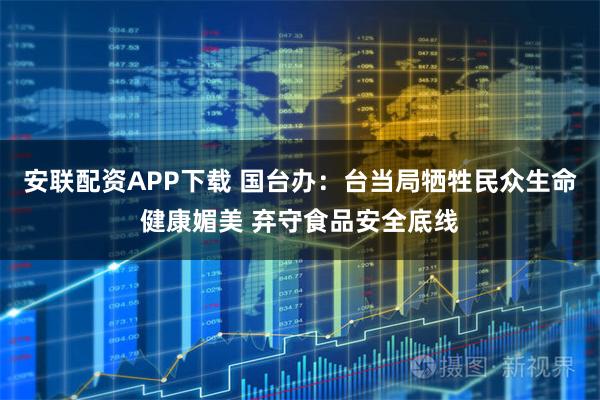 安联配资APP下载 国台办：台当局牺牲民众生命健康媚美 弃守食品安全底线