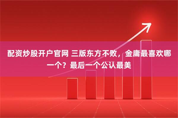 配资炒股开户官网 三版东方不败，金庸最喜欢哪一个？最后一个公认最美