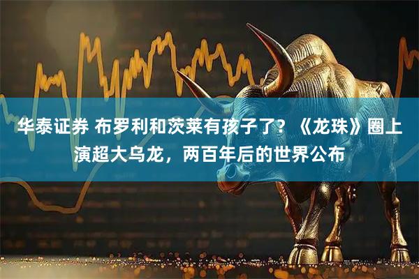 华泰证券 布罗利和茨莱有孩子了？《龙珠》圈上演超大乌龙，两百年后的世界公布