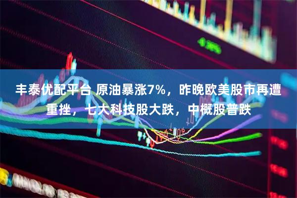 丰泰优配平台 原油暴涨7%，昨晚欧美股市再遭重挫，七大科技股大跌，中概股普跌
