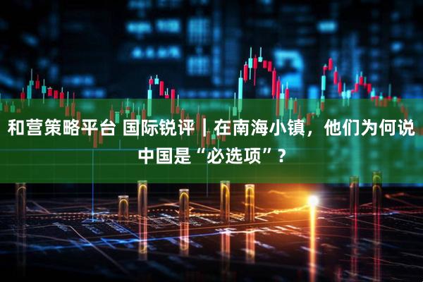 和营策略平台 国际锐评｜在南海小镇，他们为何说中国是“必选项”？