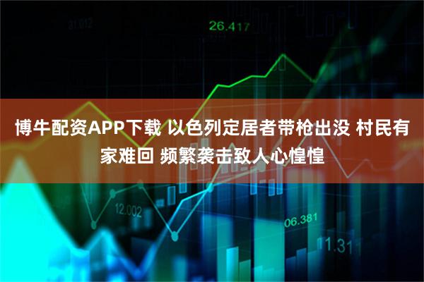 博牛配资APP下载 以色列定居者带枪出没 村民有家难回 频繁袭击致人心惶惶