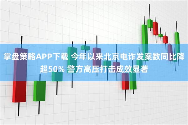 掌盘策略APP下载 今年以来北京电诈发案数同比降超50% 警方高压打击成效显著